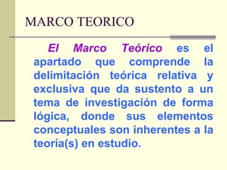 MARCO TEORICOEl Marco Teórico es el apartado que comprende la delimitación teórica relativa y exclusiva que da sustento a un tema de investigación de forma lógica, donde sus elementos conceptuales son inherentes a la teoría(s) en estudio.