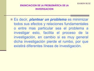 RAMON RUIZEs decir, plantear un problema es minimizar todos sus efectos y relaciones fundamentales o entre mas particular sea el problema a investigar esto, facilita el proceso de la investigación, en cambio si es muy general dicha investigación pierde el rumbo, por que existirá diferentes líneas de investigación.ENUNCIACION DE LA PROBLEMÁTICA DE LA INVESTIGACION