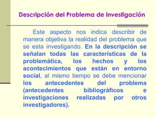 Descripción del Problema de investigaciónEste aspecto nos indica describir de manera objetiva la realidad del problema que se esta investigando. En la descripción se señalan todas las características de la problemática, los hechos y los acontecimientos que están en entorno social, al mismo tiempo se debe mencionar los antecedentes del problema (antecedentes bibliográficos e investigaciones realizadas por otros investigadores).