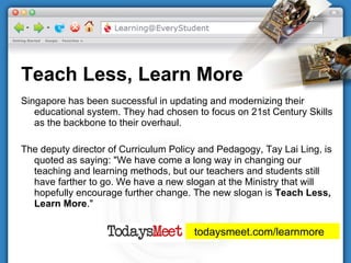 Teach Less, Learn More Singapore has been successful in updating and modernizing their educational system. They had chosen to focus on 21st Century Skills as the backbone to their overhaul. The deputy director of Curriculum Policy and Pedagogy, Tay Lai Ling, is quoted as saying: "We have come a long way in changing our teaching and learning methods, but our teachers and students still have farther to go. We have a new slogan at the Ministry that will hopefully encourage further change. The new slogan is  Teach Less, Learn More ." todaysmeet.com/learnmore  