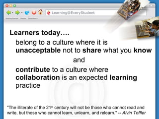 Learners today…. belong to a culture where it is  unacceptable  not to  share  what you  know and contribute  to a culture where  collaboration  is an expected  learning  practice "The illiterate of the 21 st  century will not be those who cannot read and write, but those who cannot learn, unlearn, and relearn." --  Alvin Toffler   