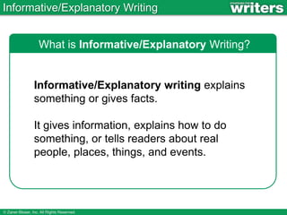 Informative/Explanatory Writing
What is Informative/Explanatory Writing?
Informative/Explanatory writing explains
something or gives facts.
It gives information, explains how to do
something, or tells readers about real
people, places, things, and events.
 