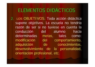 ELEMENTOS DIDÁCTICOS
2.

OBJETIVOS.
OBJETIVOS. Toda acción didáctica
supone objetivos. La escuela no tendría
objetivos.
razón de ser si no tuviese en cuenta la
conducción
del
alumno
hacia
determinadas
metas,
tales
como:
como:
modificación
del
comportamiento,
adquisición
de
conocimientos,
desenvolvimiento de la personalidad,
orientación profesional, etc.
etc.
LOS

 
