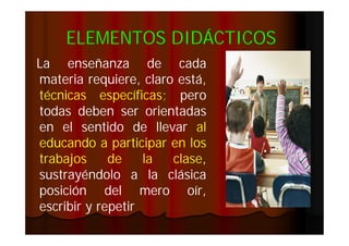 ELEMENTOS DIDÁCTICOS
La enseñanza de cada
materia requiere, claro está,
técnicas específicas; pero
específicas;
todas deben ser orientadas
en el sentido de llevar al
educando a participar en los
trabajos
de
la
clase,
clase,
sustrayéndolo a la clásica
posición del mero oír,
escribir y repetir

 