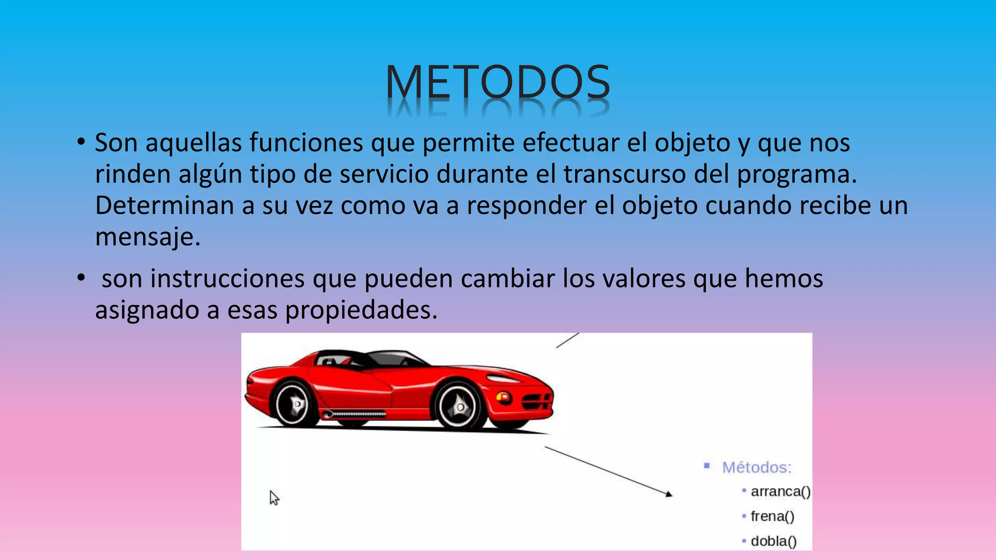METODOS
• Son aquellas funciones que permite efectuar el objeto y que nos
rinden algún tipo de servicio durante el transcurso del programa.
Determinan a su vez como va a responder el objeto cuando recibe un
mensaje.
• son instrucciones que pueden cambiar los valores que hemos
asignado a esas propiedades.
 