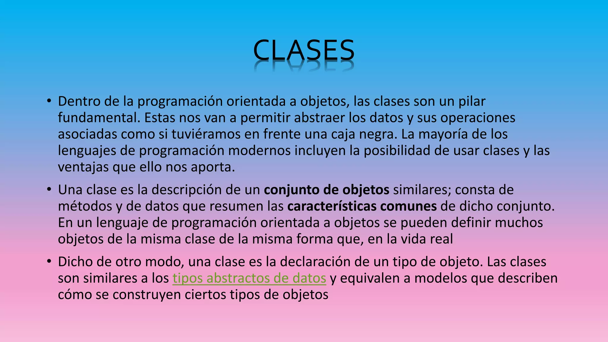 CLASES
• Dentro de la programación orientada a objetos, las clases son un pilar
fundamental. Estas nos van a permitir abstraer los datos y sus operaciones
asociadas como si tuviéramos en frente una caja negra. La mayoría de los
lenguajes de programación modernos incluyen la posibilidad de usar clases y las
ventajas que ello nos aporta.
• Una clase es la descripción de un conjunto de objetos similares; consta de
métodos y de datos que resumen las características comunes de dicho conjunto.
En un lenguaje de programación orientada a objetos se pueden definir muchos
objetos de la misma clase de la misma forma que, en la vida real
• Dicho de otro modo, una clase es la declaración de un tipo de objeto. Las clases
son similares a los tipos abstractos de datos y equivalen a modelos que describen
cómo se construyen ciertos tipos de objetos
 