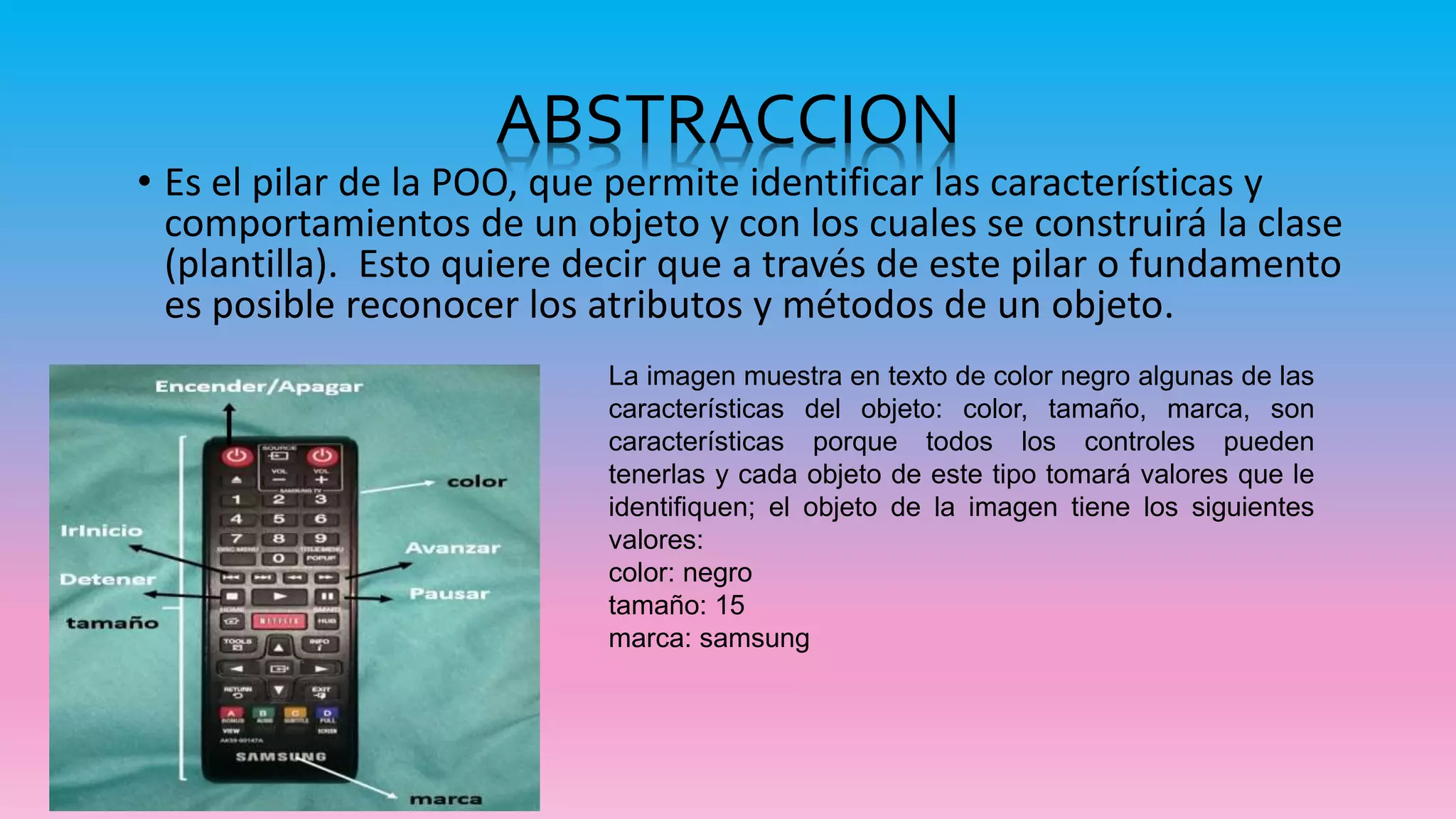 ABSTRACCION
• Es el pilar de la POO, que permite identificar las características y
comportamientos de un objeto y con los cuales se construirá la clase
(plantilla). Esto quiere decir que a través de este pilar o fundamento
es posible reconocer los atributos y métodos de un objeto.
La imagen muestra en texto de color negro algunas de las
características del objeto: color, tamaño, marca, son
características porque todos los controles pueden
tenerlas y cada objeto de este tipo tomará valores que le
identifiquen; el objeto de la imagen tiene los siguientes
valores:
color: negro
tamaño: 15
marca: samsung
 