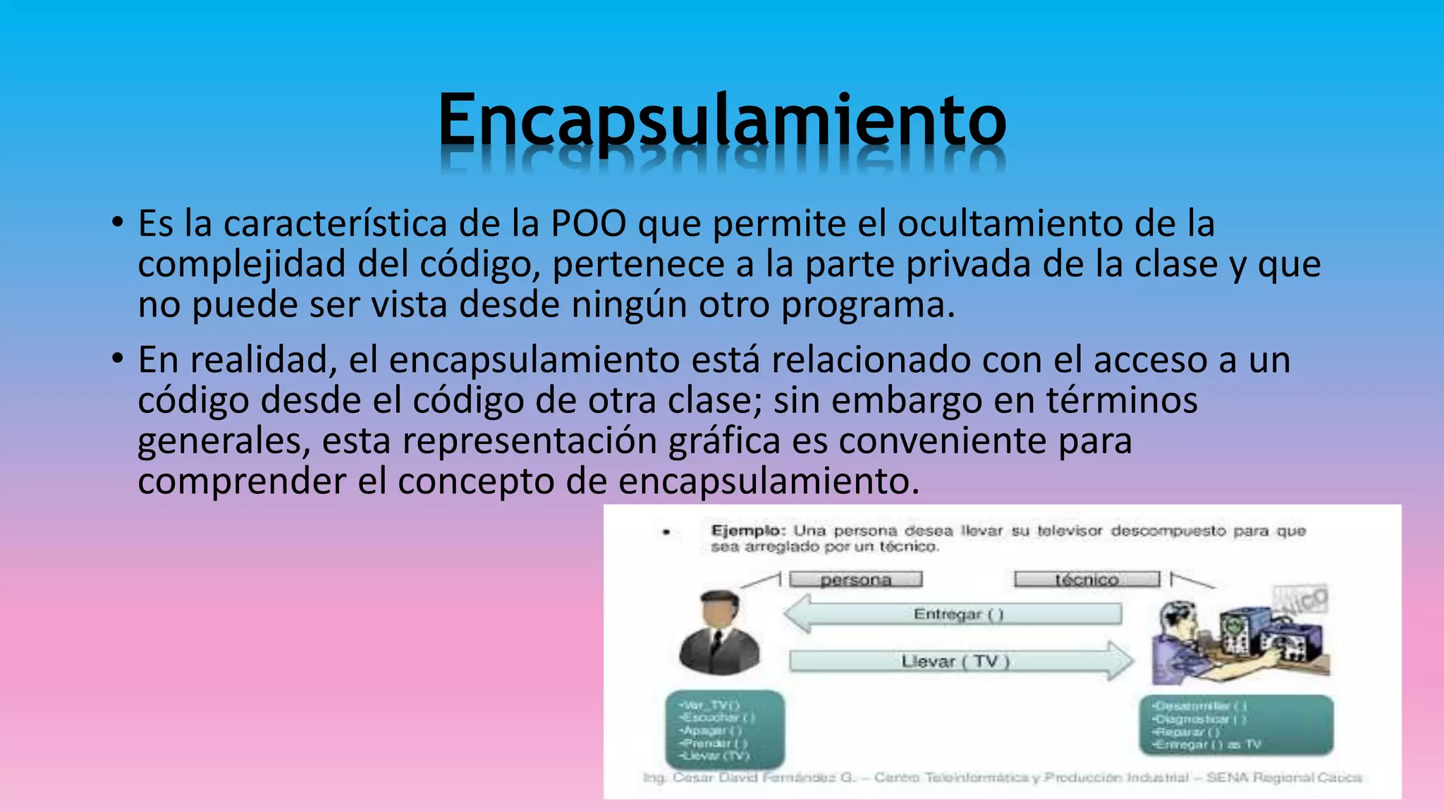Encapsulamiento
• Es la característica de la POO que permite el ocultamiento de la
complejidad del código, pertenece a la parte privada de la clase y que
no puede ser vista desde ningún otro programa.
• En realidad, el encapsulamiento está relacionado con el acceso a un
código desde el código de otra clase; sin embargo en términos
generales, esta representación gráfica es conveniente para
comprender el concepto de encapsulamiento.
 