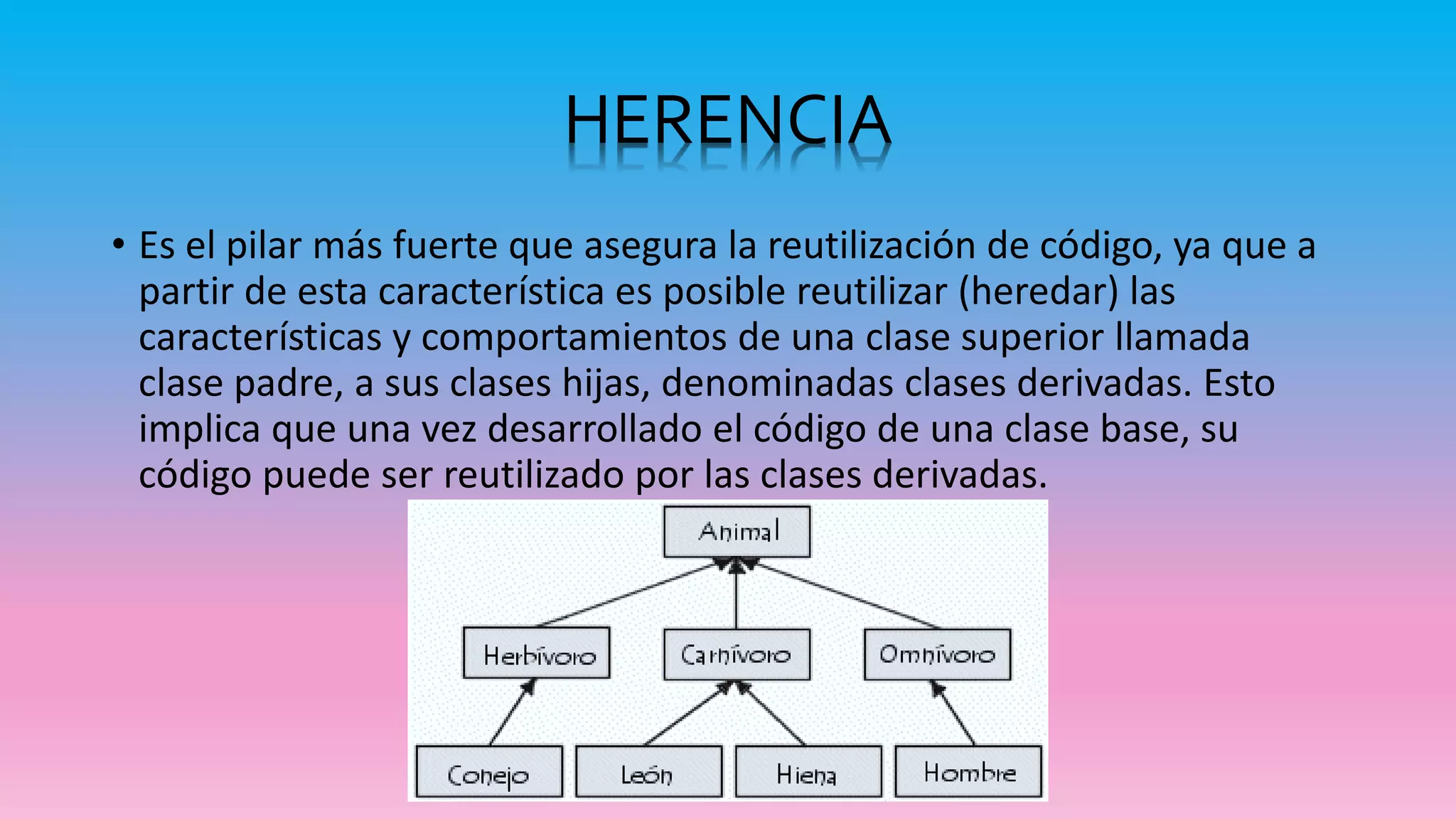 • Es el pilar más fuerte que asegura la reutilización de código, ya que a
partir de esta característica es posible reutilizar (heredar) las
características y comportamientos de una clase superior llamada
clase padre, a sus clases hijas, denominadas clases derivadas. Esto
implica que una vez desarrollado el código de una clase base, su
código puede ser reutilizado por las clases derivadas.
HERENCIA
 