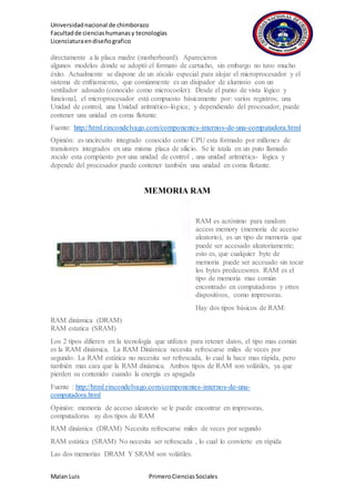 Universidadnacional de chimborazo
Facultadde cienciashumanasy tecnologías
Licenciaturaendiseñografico
Malan Luis PrimeroCienciasSociales
directamente a la placa madre (motherboard). Aparecieron
algunos modelos donde se adoptó el formato de cartucho, sin embargo no tuvo mucho
éxito. Actualmente se dispone de un zócalo especial para alojar el microprocesador y el
sistema de enfriamiento, que comúnmente es un disipador de aluminio con un
ventilador adosado (conocido como microcooler). Desde el punto de vista lógico y
funcional, el microprocesador está compuesto básicamente por: varios registros; una
Unidad de control, una Unidad aritmético-lógica; y dependiendo del procesador, puede
contener una unidad en coma flotante.
Fuente: http://html.rincondelvago.com/componentes-internos-de-una-computadora.html
Opinión: es uncircuito integrado conocido como CPU esta formado por millones de
transitores integrados en una misma placa de silicio. Se le istala en un puto llamado
zocalo esta compùesto por una unidad de control , una unidad aritmética- lógica y
depende del procesador puede contener también una unidad en coma flotante.
MEMORIA RAM
RAM es acrónimo para random
access memory (memoria de acceso
aleatorio), es un tipo de memoria que
puede ser accesado aleatoriamente;
esto es, que cualquier byte de
memoria puede ser accesado sin tocar
los bytes predecesores. RAM es el
tipo de memoria mas común
encontrado en computadoras y otros
dispositivos, como impresoras.
Hay dos tipos básicos de RAM:
RAM dinámica (DRAM)
RAM estatica (SRAM)
Los 2 tipos difieren en la tecnología que utilizan para retener datos, el tipo mas común
es la RAM dinámica. La RAM Dinámica necesita refrescarse miles de veces por
segundo. La RAM estática no necesita ser refrescada, lo cual la hace mas rápida, pero
también mas cara que la RAM dinámica. Ambos tipos de RAM son volátiles, ya que
pierden su contenido cuando la energía es apagada
Fuente : http://html.rincondelvago.com/componentes-internos-de-una-
computadora.html
Opinión: memoria de acceso aleatorio se le puede encontrar en impresoras,
computadoras ay dos tipos de RAM
RAM dinámica (DRAM) Necesita refrescarse miles de veces por segundo
RAM estática (SRAM) No necesita ser refrescada , lo cual lo convierte en rápida
Las dos memorias DRAM Y SRAM son volátiles.
 