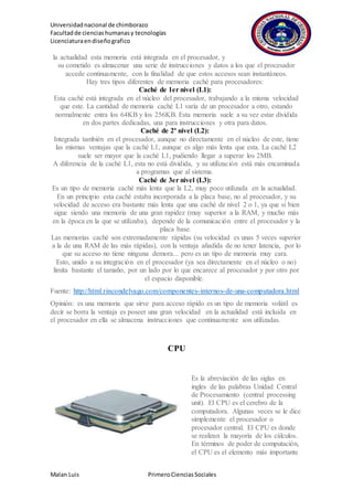 Universidadnacional de chimborazo
Facultadde cienciashumanasy tecnologías
Licenciaturaendiseñografico
Malan Luis PrimeroCienciasSociales
la actualidad esta memoria está integrada en el procesador, y
su cometido es almacenar una serie de instrucciones y datos a los que el procesador
accede continuamente, con la finalidad de que estos accesos sean instantáneos.
Hay tres tipos diferentes de memoria caché para procesadores:
Caché de 1er nivel (L1):
Esta caché está integrada en el núcleo del procesador, trabajando a la misma velocidad
que este. La cantidad de memoria caché L1 varía de un procesador a otro, estando
normalmente entra los 64KB y los 256KB. Esta memoria suele a su vez estar dividida
en dos partes dedicadas, una para instrucciones y otra para datos.
Caché de 2º nivel (L2):
Integrada también en el procesador, aunque no directamente en el núcleo de este, tiene
las mismas ventajas que la caché L1, aunque es algo más lenta que esta. La caché L2
suele ser mayor que la caché L1, pudiendo llegar a superar los 2MB.
A diferencia de la caché L1, esta no está dividida, y su utilización está más encaminada
a programas que al sistema.
Caché de 3er nivel (L3):
Es un tipo de memoria caché más lenta que la L2, muy poco utilizada en la actualidad.
En un principio esta caché estaba incorporada a la placa base, no al procesador, y su
velocidad de acceso era bastante más lenta que una caché de nivel 2 o 1, ya que si bien
sigue siendo una memoria de una gran rapidez (muy superior a la RAM, y mucho más
en la época en la que se utilizaba), depende de la comunicación entre el procesador y la
placa base.
Las memorias caché son extremadamente rápidas (su velocidad es unas 5 veces superior
a la de una RAM de las más rápidas), con la ventaja añadida de no tener latencia, por lo
que su acceso no tiene ninguna demora... pero es un tipo de memoria muy cara.
Esto, unido a su integración en el procesador (ya sea directamente en el núcleo o no)
limita bastante el tamaño, por un lado por lo que encarece al procesador y por otro por
el espacio disponible.
Fuente: http://html.rincondelvago.com/componentes-internos-de-una-computadora.html
Opinión: es una memoria que sirve para acceso rápido es un tipo de memoria volátil es
decir se borra la ventaja es poseer una gran velocidad en la actualidad está incluida en
el procesador en ella se almacena instrucciones que continuamente son utilizadas.
CPU
Es la abreviación de las siglas en
ingles de las palabras Unidad Central
de Procesamiento (central processing
unit). El CPU es el cerebro de la
computadora. Algunas veces se le dice
simplemente el procesador o
procesador central. El CPU es donde
se realizan la mayoría de los cálculos.
En términos de poder de computación,
el CPU es el elemento más importante
 