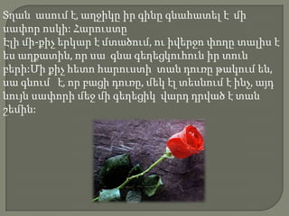 Տղան ասում է, աղջիկը իր գինը գնահատել է մի
սափոր ոսկի: Հարուստը
Էլի մի-քիչ երկար է մտածում, ու իվերջո փողը տալիս է
ես աղքատին, որ սա գնա գեղեցկուհուն իր տուն
բերի:Մի քիչ հետո հարուստի տան դուռը թակում են,
սա գնում է, որ բացի դուռը, մեկ էլ տեսնում է ինչ, այդ
նույն սափորի մեջ մի գեղեցիկ վարդ դրված է տան
շեմին:
 