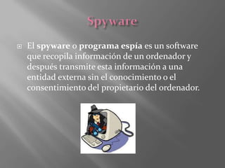  El spyware o programa espía es un software
que recopila información de un ordenador y
después transmite esta información a una
entidad externa sin el conocimiento o el
consentimiento del propietario del ordenador.
 