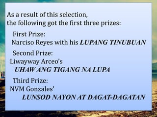 As a result of this selection,
the following got the first three prizes:
First Prize:
Narciso Reyes with his LUPANG TINUBUAN
Second Prize:
Liwayway Arceo’s
UHAW ANG TIGANG NA LUPA
Third Prize:
NVM Gonzales’
LUNSOD NAYON AT DAGAT-DAGATAN
 