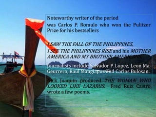 Noteworthy writer of the period
was Carlos P. Romulo who won the Pulitzer
Prize for his bestsellers
I SAW THE FALL OF THE PHILIPPINES,
I SEE THE PHILIPPINES RISE and his MOTHER
AMERICA AND MY BROTHER AMERICANS.
Journalists include Salvador P. Lopez, Leon Ma.
Geurrero, Raul Manglapuz and Carlos Bulosan.
Nick Joaquin produced THE WOMAN WHO
LOOKED LIKE LAZARUS. Fred Ruiz Castro
wrote a few poems.
 