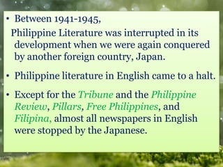 • Between 1941-1945,
Philippine Literature was interrupted in its
development when we were again conquered
by another foreign country, Japan.
• Philippine literature in English came to a halt.
• Except for the Tribune and the Philippine
Review, Pillars, Free Philippines, and
Filipina, almost all newspapers in English
were stopped by the Japanese.
 