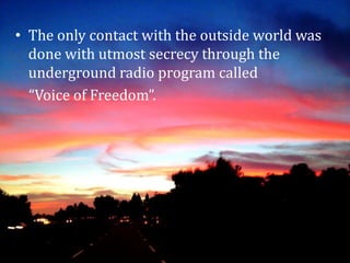 • The only contact with the outside world was
done with utmost secrecy through the
underground radio program called
“Voice of Freedom”.
 