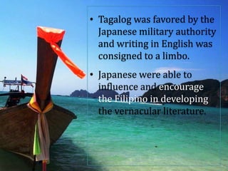 • Tagalog was favored by the
Japanese military authority
and writing in English was
consigned to a limbo.
• Japanese were able to
influence and encourage
the Filipino in developing
the vernacular literature.
 