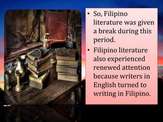 • So, Filipino
literature was given
a break during this
period.
• Filipino literature
also experienced
renewed attention
because writers in
English turned to
writing in Filipino.
 