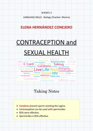SCIENCE 3
LANGUAGE SKILLS - Biology (Teacher: Marina)
ELENA HERNÁNDEZ CONEJERO
CONTRACEPTION and
SEXUAL HEALTH
Taking Notes
 Condoms prevent sperm reaching the vagina.
 Contraceptives can be used with spermicides.
 82% were effective.
 Spermicides is 85% effective.
 