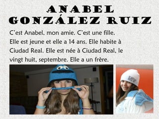 Anabel
González Ruiz
C’est Anabel, mon amie. C’est une fille.
Elle est jeune et elle a 14 ans. Elle habite à
Ciudad Real. Elle est née à Ciudad Real, le
vingt huit, septembre. Elle a un frère.
 
