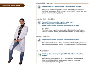 October 2013 – to present

Research experience

Department of Life Sciences, University of Trieste
Analysis of electromyographic signals induced by Transcranial
Magnetic Stimulation of the primary motor cortex (hands and legs
areas) in Parkinsonian patients

December 2012 – July 2013
Active Multisensory Perception laboratory
Psychology Unit Gaetano Kanizsa
Department of Life Sciences, University of Trieste
MS thesis
Psychophysical experiments using the Optotrak Certus Motion
Capture System. Matlab, Excel and R software for data analysis

January – June 2011

Department of Life Sciences, University of Trieste
Basic principle to build a Brain Computer Interface (BCI) based on
electroencephalographic signals (P300 and sensory-motor signals)

July – August 2010
Virology department, Hospital I.R.C.C.S Burlo Garofolo,
Trieste
Basic molecular techniques (e.g., Polymerase Chain Reaction,
Real Time PCR and DNA sequencings) used for molecular
characterization of viral agents

 
