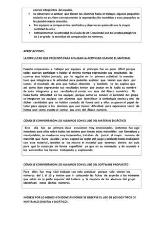con los integrantes del equipo.
   •    Se observara la actitud que tienen los alumnos hacia el trabajo, algunos pequeños
        todavía no escriben correctamente la representación numérico a esos pequeños se
        les pondrá mayor atención.
    •    Por equipos se comparan los resultados y observaran quien obtuvo la mayor
         cantidad de aros.
    •    Retroalimentar la actividad en el aula de AFT, haciendo uso de la tabla pitagórica
         de 1 er grado la actividad de comparación de números.



APRECIACIONES:

LA DIFICULTAD QUE PRESENTÓ PARA REALIZAR LA ACTIVIDAD USANDO EL MATERIAL


Cuando empezamos a trabajar por equipos al principio fue un poco difícil porque
todos querían participar y hablar al mismo tiempo expresando sus resultados de
cuantos aros habían juntado, por lo regular en la primera actividad la maestra
tuvo que integrarse a la actividad para poderles explicar que tenían que decir por
turnos el resultado de aros que habían obtenido y también se les explico que
así como iban expresando sus resultados tenían que anotar en la tabla su nombre
de cada integrante y sus resultados al contar sus aros del Abaco numérico . No
hubo tanta dificultad en los equipos porque como se conoce el contexto del grupo
se integraron los equipos con alumnos que identifican la simbología escrita y oral de
dichas cantidades que se habían contado de forma oral y ellos ocuparon el papel de
tutor para apoyar a los alumnos que aun tienen dificultad para expresarse tanto de
forma oral como escrita al contar sus aros del Abaco numero.


CÓMO SE COMPORTARON LOS ALUMNOS CON EL USO DEL MATERIAL DIDÁCTICO

 Este día fue su primera clase estuvieron muy emocionados, contentos fue algo
novedoso para ellos sobre todos los colores que tienen estos materiales son llamativos y
manipulables, se mostraron muy interesados, trataban de juntar el mayor numero de
material que fuera posible , se les explico las reglas del juego y adelante todos trabajaron
con este material , también se les mostro el material que tenemos dentro del aula
para que lo conozcan de forma superficial ya que en su momento y de acuerdo a
los contenidos los iremos trabajando y explorando.



CÓMO SE COMPORTARON LOS ALUMNOS CON EL USO DEL SOFTWARE PROPUESTO

Para ellos fue muy fácil trabajar con esta actividad porque solo vienen los
números del 1 al 10 y tenían que ir colocando las fichas de acuerdo a los números
que están en la parte superior del tablero y la mayoría de los alumnos del grupo
identifican estos dichos números.



INGRESE POR LO MENOS 4 EVIDENCIAS DONDE SE OBSERVE EL USO DE LOS DOS TIPOS DE
MATERIALES (DIGITAL Y DIDÁTICO)
 
