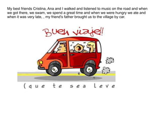 My best friends Cristina, Ana and I walked and listened to music on the road and when we got there, we swam, we spend a great time and when we were hungry we ate and when it was very late, , my friend's father brought us to the village by car. 