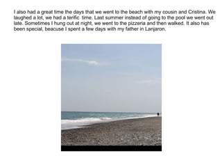 I also had a great time the days that we went to the beach with my cousin and Cristina. We laughed a lot, we had a terific  time. Last summer instead of going to the pool we went out late. Sometimes I hung out at night, we went to the pizzeria and then walked. It also has been special, beacuse I spent a few days with my father in Lanjaron. 