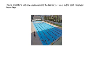 I had a great time with my cousins during the last days, I went to the pool. I enjoyed those days. 