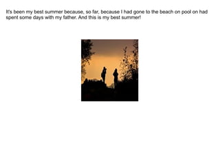 It's been my best summer because, so far, because I had gone to the beach on pool on had spent some days with my father. And this is my best summer! 