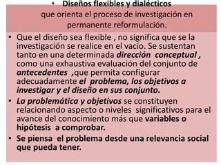• Diseños flexibles y dialécticos
que orienta el proceso de investigación en
permanente reformulación.
• Que el diseño sea flexible , no significa que se la
investigación se realice en el vacío. Se sustentan
tanto en una determinada dirección conceptual ,
como una exhaustiva evaluación del conjunto de
antecedentes ,que permita configurar
adecuadamente el problema, los objetivos a
investigar y el diseño en sus conjunto.
• La problemática y objetivos se constituyen
relacionando aspecto o niveles significativos para el
avance del conocimiento más que variables o
hipótesis a comprobar.
• Se piensa el problema desde una relevancia social
que pueda tener.
 