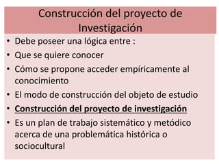 Construcción del proyecto de
Investigación
• Debe poseer una lógica entre :
• Que se quiere conocer
• Cómo se propone acceder empíricamente al
conocimiento
• El modo de construcción del objeto de estudio
• Construcción del proyecto de investigación
• Es un plan de trabajo sistemático y metódico
acerca de una problemática histórica o
sociocultural
 