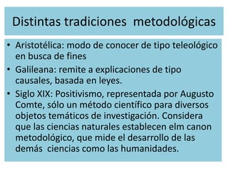 Distintas tradiciones metodológicas
• Aristotélica: modo de conocer de tipo teleológico
en busca de fines
• Galileana: remite a explicaciones de tipo
causales, basada en leyes.
• Siglo XIX: Positivismo, representada por Augusto
Comte, sólo un método científico para diversos
objetos temáticos de investigación. Considera
que las ciencias naturales establecen elm canon
metodológico, que mide el desarrollo de las
demás ciencias como las humanidades.
 
