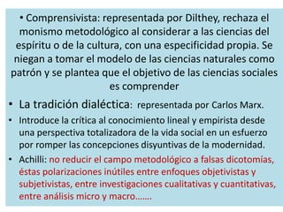 • Comprensivista: representada por Dilthey, rechaza el
monismo metodológico al considerar a las ciencias del
espíritu o de la cultura, con una especificidad propia. Se
niegan a tomar el modelo de las ciencias naturales como
patrón y se plantea que el objetivo de las ciencias sociales
es comprender
• La tradición dialéctica: representada por Carlos Marx.
• Introduce la crítica al conocimiento lineal y empirista desde
una perspectiva totalizadora de la vida social en un esfuerzo
por romper las concepciones disyuntivas de la modernidad.
• Achilli: no reducir el campo metodológico a falsas dicotomías,
éstas polarizaciones inútiles entre enfoques objetivistas y
subjetivistas, entre investigaciones cualitativas y cuantitativas,
entre análisis micro y macro…….
 
