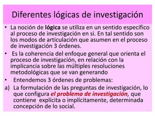 Diferentes lógicas de investigación
• La noción de lógica se utiliza en un sentido específico
al proceso de investigación en si. En tal sentido son
los modos de articulación que asumen en el proceso
de investigación 3 órdenes.
• Es la coherencia del enfoque general que orienta el
proceso de investigación, en relación con la
implicancia sobre las múltiples resoluciones
metodológicas que se van generando
• Entendemos 3 órdenes de problemas:
a) La formulación de las preguntas de investigación, lo
que configura el problema de investigación, que
contiene explícita o implícitamente, determinada
concepción de lo social.
 