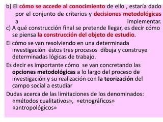 b) El cómo se accede al conocimiento de ello , estaría dado
por el conjunto de criterios y decisiones metodológicas
a implementar.
c) A qué construcción final se pretende llegar, es decir cómo
se piensa la construcción del objeto de estudio.
El cómo se van resolviendo en una determinada
investigación éstos tres procesos dibuja y construye
determinadas lógicas de trabajo.
Es decir es importante cómo se van concretando las
opciones metodológicas a lo largo del proceso de
investigación y su realización con la teorización del
campo social a estudiar
Dudas acerca de las limitaciones de los denominados:
«métodos cualitativos», »etnográficos»
«antropológicos»
 