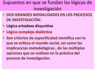Supuestos en que se fundan las lógicas de
investigación
• DOS GRANDES MODALIDADES EN LOS PROCESOS
DE INVESTIGACIÓN:
• Lógica ortodoxa disyuntiva
• Lógica complejo dialéctica
• Son criterios de especificidad científica con lo
que se enfoca el mundo social, así como las
implicancias metodológicas , de las múltiples
opciones que se realizan en la práctica del
proceso de investigación.
 