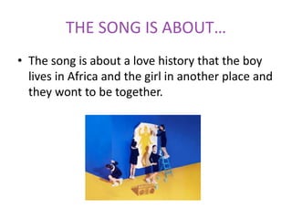 THE SONG IS ABOUT…
• The song is about a love history that the boy
lives in Africa and the girl in another place and
they wont to be together.
 