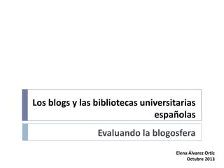 Los blogs y las bibliotecas universitarias
españolas
Evaluando la blogosfera
Elena Álvarez Ortiz
Octubre 2013

 