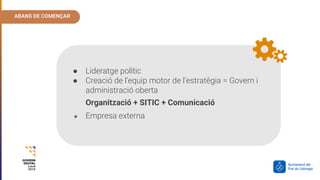 ABANS DE COMENÇAR
● Lideratge polític
● Creació de l’equip motor de l’estratègia = Govern i
administració oberta
Organització + SITIC + Comunicació
● Empresa externa
 