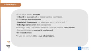 QUÈ HEM APRÈS?
• L’estratègia són les persones.
• El talent i el coneixement es troba a la pròpia organització.
• Calen equips multidisciplinars.
• Creativitat i desaprendre. “Ja sabem que sempre s’ha fet així...”
• Lideratge i coneixement de la capa política.
• Estratègia a llarg i curt termini. Petites accions que sumin al canvi cultural.
• Formació i espais per compartir coneixement.
• Recursos humans
• Il·lusió per oferir un millor servei a la ciutadania.
 