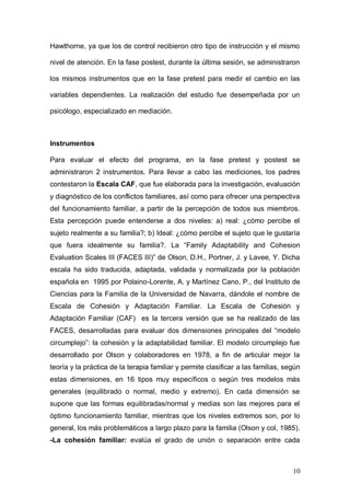1ER CONGRESO MUNDIAL A DISTANCIA 2011
                      EN ESPAÑOL SOBRE MARC
la segunda sesión se les entrenó en escucha activa. En la tercera sesión se les

entrenó en habilidades de expresión de sentimientos. Durante la cuarta sesión

se les enseñó las técnicas de mediación familiar. Al grupo de control, se les

informó de la realización de un estudio sobre el funcionamiento familiar, por lo

que se les entregó los cuestionarios en el centro, con lo que se evitó el efecto

Hawthorne, ya que los de control recibieron otro tipo de instrucción y el mismo

nivel de atención. En la fase postest, durante la última sesión, se administraron

los mismos instrumentos que en la fase pretest para medir el cambio en las

variables dependientes. La realización del estudio fue desempeñada por un

psicólogo, especializado en mediación.



Instrumentos

Para evaluar el efecto del programa, en la fase pretest y postest se
administraron 2 instrumentos. Para llevar a cabo las mediciones, los padres
contestaron la Escala CAF, que fue elaborada para la investigación, evaluación
y diagnóstico de los conflictos familiares, así como para ofrecer una perspectiva
del funcionamiento familiar, a partir de la percepción de todos sus miembros.
Esta percepción puede entenderse a dos niveles: a) real: ¿cómo percibe el
sujeto realmente a su familia?; b) Ideal: ¿cómo percibe el sujeto que le gustaría
que fuera idealmente su familia?. La “Family Adaptability and Cohesion
Evaluation Scales III (FACES III)” de Olson, D.H., Portner, J. y Lavee, Y. Dicha
escala ha sido traducida, adaptada, validada y normalizada por la población
española en 1995 por Polaino-Lorente, A. y Martínez Cano, P., del Instituto de
Ciencias para la Familia de la Universidad de Navarra, dándole el nombre de
Escala de Cohesión y Adaptación Familiar. La Escala de Cohesión y
Adaptación Familiar (CAF) es la tercera versión que se ha realizado de las
FACES, desarrolladas para evaluar dos dimensiones principales del “modelo
circumplejo”: la cohesión y la adaptabilidad familiar. El modelo circumplejo fue



                                                                              10
 