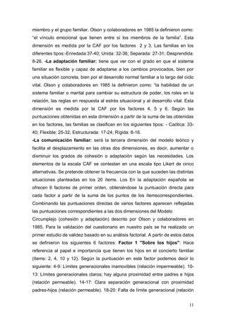 1ER CONGRESO MUNDIAL A DISTANCIA 2011
                       EN ESPAÑOL SOBRE MARC
desarrollado por Olson y colaboradores en 1978, a fin de articular mejor la
teoría y la práctica de la terapia familiar y permite clasificar a las familias, según
estas dimensiones, en 16 tipos muy específicos o según tres modelos más
generales (equilibrado o normal, medio y extremo). En cada dimensión se
supone que las formas equilibradas/normal y medias son las mejores para el
óptimo funcionamiento familiar, mientras que los niveles extremos son, por lo
general, los más problemáticos a largo plazo para la familia (Olson y col, 1985).
-La cohesión familiar: evalúa el grado de unión o separación entre cada
miembro y el grupo familiar. Olson y colaboradores en 1985 la definieron como:
“el vínculo emocional que tienen entre sí los miembros de la familia”. Esta
dimensión es medida por la CAF por los factores 2 y 3. Las familias en los
diferentes tipos:-Enredada:37-40; Unida: 32-36; Separada: 27-31; Desprendida:
8-26. -La adaptación familiar: tiene que ver con el grado en que el sistema
familiar es flexible y capaz de adaptarse a los cambios provocados, bien por
una situación concreta, bien por el desarrollo normal familiar a lo largo del ciclo
vital. Olson y colaboradores en 1985 la definieron como: “la habilidad de un
sistema familiar o marital para cambiar su estructura de poder, los roles en la
relación, las reglas en respuesta al estrés situacional y al desarrollo vital. Esta
dimensión es medida por la CAF por los factores 4, 5 y 6. Según las
puntuaciones obtenidas en esta dimensión a partir de la suma de las obtenidas
en los factores, las familias se clasifican en los siguientes tipos: - Caótica: 33-
40; Flexible: 25-32; Estructurada: 17-24; Rígida: 8-16.
-La comunicación familiar: será la tercera dimensión del modelo teórico y
facilita el desplazamiento en las otras dos dimensiones, es decir, aumentar o
disminuir los grados de cohesión o adaptación según las necesidades. Los
elementos de la escala CAF se contestan en una escala tipo Likert de cinco
alternativas. Se pretende obtener la frecuencia con la que suceden las distintas
situaciones planteadas en los 20 ítems. Los En la adaptación española se
ofrecen 6 factores de primer orden, obteniéndose la puntuación directa para
cada factor a partir de la suma de los puntos de los ítemscorrespondientes.
Combinando las puntuaciones directas de varios factores aparecen reflejadas
las puntuaciones correspondientes a las dos dimensiones del Modelo



                                                                                   11
 