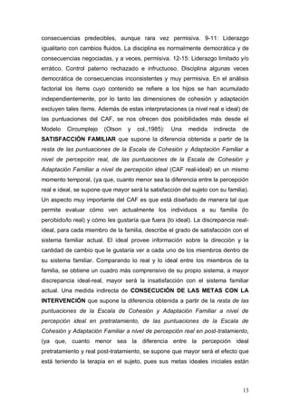 1ER CONGRESO MUNDIAL A DISTANCIA 2011
                      EN ESPAÑOL SOBRE MARC
inacabables y decisiones impulsivas. Frecuentes cambios de normas que
tienen una aplicación inconsistente. Factor 5 "Sobre la responsabilidad":
Hace referencia al lugar de la responsabilidad (Items: 18, 20). Según la
puntuación en este factor podemos decir los siguiente: 2-3: Repertorio de roles
limitado. Roles impuestos por los padres. 4-5: Roles estables, pero pueden ser
compartidos. 6-7: Roles compartidos y elaborados. Cambio fluido de roles. 8-
10: Falta de claridad en los roles, alteración y cambios frecuentes. Factor 6
"Sobre la adaptación a los problemas": Hace referencia al modo cómo se
funciona en la familia (Items: 8, 13 y 14). Según la puntuación en este factor
podemos decir los siguiente: 3-5: Liderazgo autoritario. Padres autoritarios,
disciplina rígida y no permisiva. 6-8: Liderazgo primariamente autoritario, pero
con ciertos rasgos de igualdad. Disciplina en ocasiones democrática y de
consecuencias predecibles, aunque rara vez permisiva. 9-11: Liderazgo
igualitario con cambios fluidos. La disciplina es normalmente democrática y de
consecuencias negociadas, y a veces, permisiva. 12-15: Liderazgo limitado y/o
errático. Control paterno rechazado e infructuoso. Disciplina algunas veces
democrática de consecuencias inconsistentes y muy permisiva. En el análisis
factorial los ítems cuyo contenido se refiere a los hijos se han acumulado
independientemente, por lo tanto las dimensiones de cohesión y adaptación
excluyen tales ítems. Además de estas interpretaciones (a nivel real e ideal) de
las puntuaciones del CAF, se nos ofrecen dos posibilidades más desde el
Modelo    Circumplejo   (Olson    y   col.,1985):   Una   medida    indirecta   de
SATISFACCIÓN FAMILIAR que supone la diferencia obtenida a partir de la
resta de las puntuaciones de la Escala de Cohesión y Adaptación Familiar a
nivel de percepción real, de las puntuaciones de la Escala de Cohesión y
Adaptación Familiar a nivel de percepción ideal (CAF real-ideal) en un mismo
momento temporal, (ya que, cuanto menor sea la diferencia entre la percepción
real e ideal, se supone que mayor será la satisfacción del sujeto con su familia).
Un aspecto muy importante del CAF es que está diseñado de manera tal que
permite evaluar cómo ven actualmente los individuos a su familia (lo
percibido/lo real) y cómo les gustaría que fuera (lo ideal). La discrepancia real-
ideal, para cada miembro de la familia, describe el grado de satisfacción con el



                                                                                13
 
