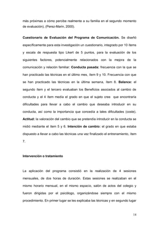1ER CONGRESO MUNDIAL A DISTANCIA 2011
                      EN ESPAÑOL SOBRE MARC
sistema familiar actual. El ideal provee información sobre la dirección y la
cantidad de cambio que le gustaría ver a cada uno de los miembros dentro de
su sistema familiar. Comparando lo real y lo ideal entre los miembros de la
familia, se obtiene un cuadro más comprensivo de su propio sistema, a mayor
discrepancia ideal-real, mayor será la insatisfacción con el sistema familiar
actual. Una medida indirecta de CONSECUCIÓN DE LAS METAS CON LA
INTERVENCIÓN que supone la diferencia obtenida a partir de la resta de las
puntuaciones de la Escala de Cohesión y Adaptación Familiar a nivel de
percepción ideal en pretratamiento, de las puntuaciones de la Escala de
Cohesión y Adaptación Familiar a nivel de percepción real en post-tratamiento,
(ya que, cuanto menor sea la diferencia entre la percepción ideal
pretratamiento y real post-tratamiento, se supone que mayor será el efecto que
está teniendo la terapia en el sujeto, pues sus metas ideales iniciales están
más próximas a cómo percibe realmente a su familia en el segundo momento
de evaluación), (Perez-Marin, 2000).


Cuestionario de Evaluación del Programa de Comunicación. Se diseñó

específicamente para esta investigación un cuestionario, integrado por 10 ítems

y escala de respuesta tipo Likert de 5 puntos, para la evaluación de los

siguientes factores, potencialmente relacionados con la mejora de la

comunicación y relación familiar: Conducta pasada: frecuencia con la que se

han practicado las técnicas en el último mes, ítem 9 y 10. Frecuencia con que

se han practicado las técnicas en la última semana, ítem 8. Balance: el

segundo ítem y el tercero evaluaban los Beneficios asociados al cambio de

conducta y el 4 ítem medía el grado en que el sujeto cree que encontraría

dificultades para llevar a cabo el cambio que deseaba introducir en su

conducta, así como la importancia que concedía a tales dificultades (coste).

Actitud: la valoración del cambio que se pretendía introducir en la conducta se



                                                                            14
 