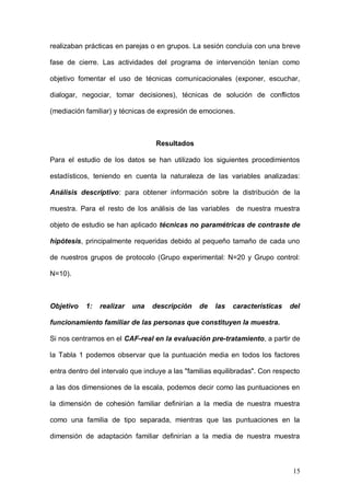 1ER CONGRESO MUNDIAL A DISTANCIA 2011
                      EN ESPAÑOL SOBRE MARC
midió mediante el ítem 5 y 6. Intención de cambio: el grado en que estaba

dispuesto a llevar a cabo las técnicas una vez finalizado el entrenamiento, ítem

7.



Intervención o tratamiento



La aplicación del programa consistió en la realización de 4 sesiones

mensuales, de dos horas de duración. Estas sesiones se realizaban en el

mismo horario mensual, en el mismo espacio, salón de actos del colegio y

fueron dirigidas por el psicólogo, organizándose siempre con el mismo

procedimiento. En primer lugar se les explicaba las técnicas y en segundo lugar

realizaban prácticas en parejas o en grupos. La sesión concluía con una breve

fase de cierre. Las actividades del programa de intervención tenían como

objetivo fomentar el uso de técnicas comunicacionales (exponer, escuchar,

dialogar, negociar, tomar decisiones), técnicas de solución de conflictos

(mediación familiar) y técnicas de expresión de emociones.



                                 Resultados

Para el estudio de los datos se han utilizado los siguientes procedimientos

estadísticos, teniendo en cuenta la naturaleza de las variables analizadas:

Análisis descriptivo: para obtener información sobre la distribución de la

muestra. Para el resto de los análisis de las variables de nuestra muestra

objeto de estudio se han aplicado técnicas no paramétricas de contraste de

hipótesis, principalmente requeridas debido al pequeño tamaño de cada uno



                                                                             15
 