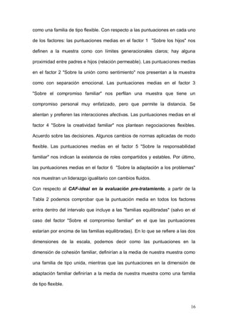 1ER CONGRESO MUNDIAL A DISTANCIA 2011
                      EN ESPAÑOL SOBRE MARC
de nuestros grupos de protocolo (Grupo experimental: N=20 y Grupo control:

N=10).



Objetivo   1:   realizar   una   descripción     de   las   características   del

funcionamiento familiar de las personas que constituyen la muestra.

Si nos centramos en el CAF-real en la evaluación pre-tratamiento, a partir de

la Tabla 1 podemos observar que la puntuación media en todos los factores

entra dentro del intervalo que incluye a las "familias equilibradas". Con respecto

a las dos dimensiones de la escala, podemos decir como las puntuaciones en

la dimensión de cohesión familiar definirían a la media de nuestra muestra

como una familia de tipo separada, mientras que las puntuaciones en la

dimensión de adaptación familiar definirían a la media de nuestra muestra

como una familia de tipo flexible. Con respecto a las puntuaciones en cada uno

de los factores: las puntuaciones medias en el factor 1 "Sobre los hijos" nos

definen a la muestra como con límites generacionales claros; hay alguna

proximidad entre padres e hijos (relación permeable). Las puntuaciones medias

en el factor 2 "Sobre la unión como sentimiento" nos presentan a la muestra

como con separación emocional. Las puntuaciones medias en el factor 3

"Sobre el compromiso familiar" nos perfilan una muestra que tiene un

compromiso personal muy enfatizado, pero que permite la distancia. Se

alientan y prefieren las interacciones afectivas. Las puntuaciones medias en el

factor 4 "Sobre la creatividad familiar" nos plantean negociaciones flexibles.

Acuerdo sobre las decisiones. Algunos cambios de normas aplicadas de modo

flexible. Las puntuaciones medias en el factor 5 "Sobre la responsabilidad



                                                                               16
 