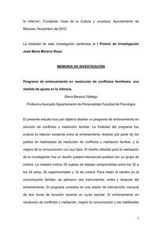 1ER CONGRESO MUNDIAL A DISTANCIA 2011
                      EN ESPAÑOL SOBRE MARC


La totalidad de esta investigación pertenece al I Premio de Investigación

José María Moreno Royo.



                       MEMORIA DE INVESTIGACIÓN



Programa de entrenamiento en resolución de conflictos familiares: una

medida de ajuste en la infancia.

                            Elena Baixauli Gallego

  Profesora Asociada Departamento de Personalidad Facultad de Psicología



El presente estudio tuvo por objetivo diseñar un programa de entrenamiento en

solución de conflictos y mediación familiar. La finalidad del programa fue

evaluar la relación existente entre el entrenamiento recibido por parte de los

padres en habilidades de resolución de conflictos y mediación familiar, y la

mejora de la comunicación con sus hijos. El diseño utilizado para la realización

de la investigación fue un diseño pretest-intervención-postest con un grupo de

control. La muestra incluía 30 sujetos de edades comprendidas entre los 32 a

los 54 años, 20 experimentales y 10 de control. Para medir el cambio en la

comunicación familiar, se aplicaron dos instrumentos, antes y después del

entrenamiento. El programa consistía en una sesión de intervención mensual

de dos horas de duración durante un curso escolar. El entrenamiento en

resolución de conflictos y mediación, mejoró la comunicación y las habilidades

de solución de problemas. Los resultados de las pruebas no paramétricas



                                                                              3
 