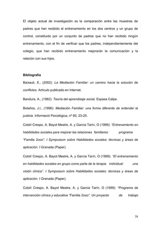 1ER CONGRESO MUNDIAL A DISTANCIA 2011
                      EN ESPAÑOL SOBRE MARC
Como limitaciones del estudio cabe destacar el hecho de haber evaluado los

efectos del programa mediante autoinformes con los sesgos que implican.

Entre las líneas futuras de investigación se pueden plantear: 1) medir los

efectos   del    entrenamiento    utilizando   instrumentos   de   evaluación

cumplimentados por padres, profesores y niños; 2) evaluar los efectos del

programa en comparación con otras muestras experimentales y controles; 3)

comparar los efectos del entrenamiento con otros programas terapéuticos de

eficacia probada y 4) incluir medidas de seguimiento.



Agradecimientos



Trabajo actual




La presente investigación es un proyecto piloto de una investigación de mayor

envergadura respecto a la temática presentada, coordinada por las

compañeras del Departamento de Evaluación, Personalidad y Tratamientos

Psicológicos.

En el momento actual, gracias a la Concesión de una Beca de Investigación de

la Federación Española de Terapeutas de Familia, se continúa trabajando con

dos grupos de padres, un grupo de iniciación (padres que inician el

entrenamiento) y otro avanzado (padres en segundo año de entrenamiento),

del Colegio Sagrada Familia de Manises, y con un grupo de iniciación en el

Colegio San José de la Montaña de Cheste.




                                                                           38
 